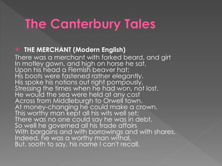  THE MERCHANT (Modern English)
There was a merchant with forked beard, and girt
In motley gown, and high on horse he sat,
Upon his head a Flemish beaver hat;
His boots were fastened rather elegantly.
His spoke his notions out right pompously,
Stressing the times when he had won, not lost.
He would the sea were held at any cost
Across from Middleburgh to Orwell town.
At money-changing he could make a crown.
This worthy man kept all his wits well set;
There was no one could say he was in debt,
So well he governed all his trade affairs
With bargains and with borrowings and with shares.
Indeed, he was a worthy man withal,
But, sooth to say, his name I can't recall.
 