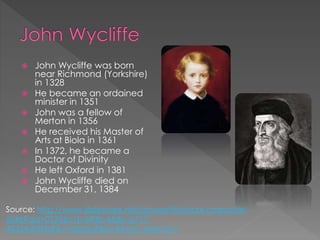  John Wycliffe was born
near Richmond (Yorkshire)
in 1328
 He became an ordained
minister in 1351
 John was a fellow of
Merton in 1356
 He received his Master of
Arts at Biola in 1361
 In 1372, he became a
Doctor of Divinity
 He left Oxford in 1381
 John Wycliffe died on
December 31, 1384
Source: http://www.slideshare.net/stroyer/historical-character-
slide?qid=01356c1b-693b-45dc-a717-
45354df3f3df&v=default&b=&from_search=1
 