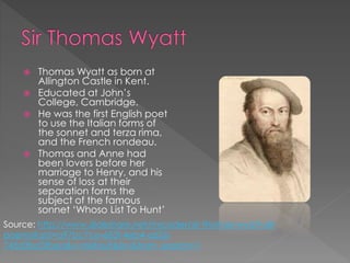  Thomas Wyatt as born at
Allington Castle in Kent.
 Educated at John’s
College, Cambridge.
 He was the first English poet
to use the Italian forms of
the sonnet and terza rima,
and the French rondeau.
 Thomas and Anne had
been lovers before her
marriage to Henry, and his
sense of loss at their
separation forms the
subject of the famous
sonnet ‘Whoso List To Hunt’
Source: http://www.slideshare.net/mrcoder/sir-thomas-wyatt-all-
poems?qid=a97bc7ce-683f-4eb4-a652-
745d3bc0fbea&v=default&b=&from_search=1
 