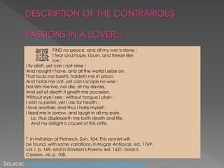 DESCRIPTION OF THE CONTRARIOUS
PASSIONS IN A LOVER.
FIND no peace, and all my war is done ;
I fear and hope, I burn, and freeze like
ice ;
I fly aloft, yet can I not arise ;
And nought I have, and all the world I seize on,
That locks nor loseth, holdeth me in prison,
And holds me not, yet can I scape no wise :
Nor lets me live, nor die, at my devise,
And yet of death it giveth me occasion.
Without eye I see ; without tongue I plain :
I wish to perish, yet I ask for health ;
I love another, and thus I hate myself ;
I feed me in sorrow, and laugh in all my pain.
Lo, thus displeaseth me both death and life,
And my delight is causer of this strife.
2 In imitation of Petrarch, Son. 104. This sonnet will
be found, with some variations, in Nugæ Antiquæ, ed. 1769,
vol. i. p. 169, and in Davison's Poems, ed. 1621, book ii.
Canzon. viii. p. 108.
Source: http://www.luminarium.org/renlit/ifindno.htm
 