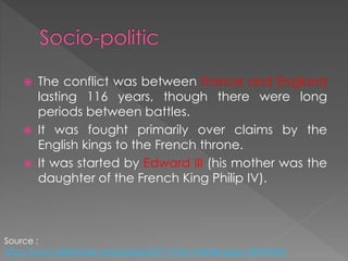  The conflict was between France and England
lasting 116 years, though there were long
periods between battles.
 It was fought primarily over claims by the
English kings to the French throne.
 It was started by Edward III (his mother was the
daughter of the French King Philip IV).
Source :
http://www.slideshare.net/giorgia23771/the-middle-ages-30499696
 