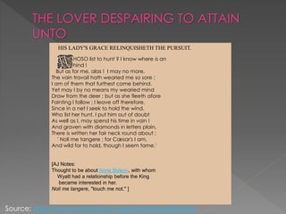 THE LOVER DESPAIRING TO ATTAIN
UNTO
HOSO list to hunt ? I know where is an
hind !
But as for me, alas ! I may no more,
The vain travail hath wearied me so sore ;
I am of them that furthest come behind.
Yet may I by no means my wearied mind
Draw from the deer ; but as she fleeth afore
Fainting I follow ; I leave off therefore,
Since in a net I seek to hold the wind.
Who list her hunt, I put him out of doubt
As well as I, may spend his time in vain !
And graven with diamonds in letters plain,
There is written her fair neck round about ;
' Noli me tangere ; for Cæsar's I am,
And wild for to hold, though I seem tame.'
[AJ Notes:
Thought to be about Anne Boleyn, with whom
Wyatt had a relationship before the King
became interested in her.
Noli me tangere, "touch me not." ]
HIS LADY'S GRACE RELINQUISHETH THE PURSUIT.
Source: http://www.luminarium.org/renlit/whosolist.htm
 