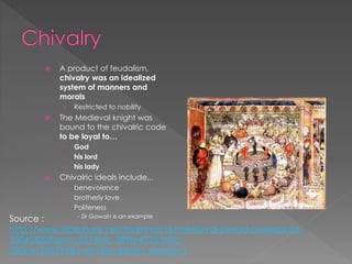  A product of feudalism,
chivalry was an idealized
system of manners and
morals
› Restricted to nobility
 The Medieval knight was
bound to the chivalric code
to be loyal to…
› God
› his lord
› his lady
 Chivalric ideals include...
› benevolence
› brotherly love
› Politeness
- Sir Gawain is an example
Source :
http://www.slideshare.net/tbarnhart16/medieval-period-powerpoint-
33045420?qid=c5574fdc-589b-4725-b5fc-
550ce1536794&v=qf1&b=&from_search=1
 