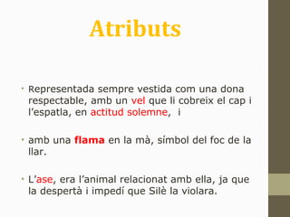 Atributs
• Representada sempre vestida com una dona
respectable, amb un vel que li cobreix el cap i
l’espatla, en actitud solemne, i
• amb una flama en la mà, símbol del foc de la
llar.
• L’ase, era l’animal relacionat amb ella, ja que
la despertà i impedí que Silè la violara.
 
