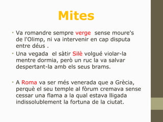 Mites
• Va romandre sempre verge sense moure's
de l'Olimp, ni va intervenir en cap disputa
entre déus .
• Una vegada el sàtir Silè volgué violar-la
mentre dormia, però un ruc la va salvar
despertant-la amb els seus brams.
• A Roma va ser més venerada que a Grècia,
perquè el seu temple al fòrum cremava sense
cessar una flama a la qual estava lligada
indissolublement la fortuna de la ciutat.
 