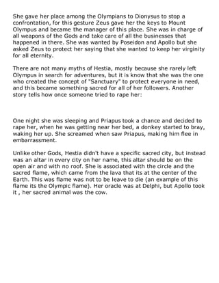 She gave her place among the Olympians to Dionysus to stop a
confrontation, for this gesture Zeus gave her the keys to Mount
Olympus and became the manager of this place. She was in charge of
all weapons of the Gods and take care of all the businesses that
happened in there. She was wanted by Poseidon and Apollo but she
asked Zeus to protect her saying that she wanted to keep her virginity
for all eternity.
There are not many myths of Hestia, mostly because she rarely left
Olympus in search for adventures, but it is know that she was the one
who created the concept of "Sanctuary" to protect everyone in need,
and this became something sacred for all of her followers. Another
story tells how once someone tried to rape her:
One night she was sleeping and Priapus took a chance and decided to
rape her, when he was getting near her bed, a donkey started to bray,
waking her up. She screamed when saw Priapus, making him flee in
embarrassment.
Unlike other Gods, Hestia didn't have a specific sacred city, but instead
was an altar in every city on her name, this altar should be on the
open air and with no roof. She is associated with the circle and the
sacred flame, which came from the lava that its at the center of the
Earth. This was flame was not to be leave to die (an example of this
flame its the Olympic flame). Her oracle was at Delphi, but Apollo took
it , her sacred animal was the cow.
 