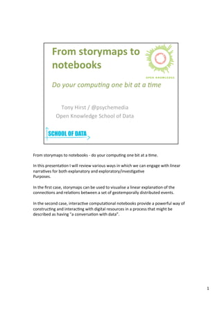 From	
  storymaps	
  to	
  notebooks	
  -­‐	
  do	
  your	
  compu3ng	
  one	
  bit	
  at	
  a	
  3me.	
  
	
  
In	
  this	
  presenta3on	
  I	
  will	
  review	
  various	
  ways	
  in	
  which	
  we	
  can	
  engage	
  with	
  linear	
  
narra3ves	
  for	
  both	
  explanatory	
  and	
  exploratory/inves3ga3ve	
  
Purposes.	
  
	
  
In	
  the	
  ﬁrst	
  case,	
  storymaps	
  can	
  be	
  used	
  to	
  visualise	
  a	
  linear	
  explana3on	
  of	
  the	
  
connec3ons	
  and	
  rela3ons	
  between	
  a	
  set	
  of	
  geotemporally	
  distributed	
  events.	
  
	
  
In	
  the	
  second	
  case,	
  interac3ve	
  computa3onal	
  notebooks	
  provide	
  a	
  powerful	
  way	
  of	
  
construc3ng	
  and	
  interac3ng	
  with	
  digital	
  resources	
  in	
  a	
  process	
  that	
  might	
  be	
  
described	
  as	
  having	
  "a	
  conversa3on	
  with	
  data”.	
  
1	
  
 