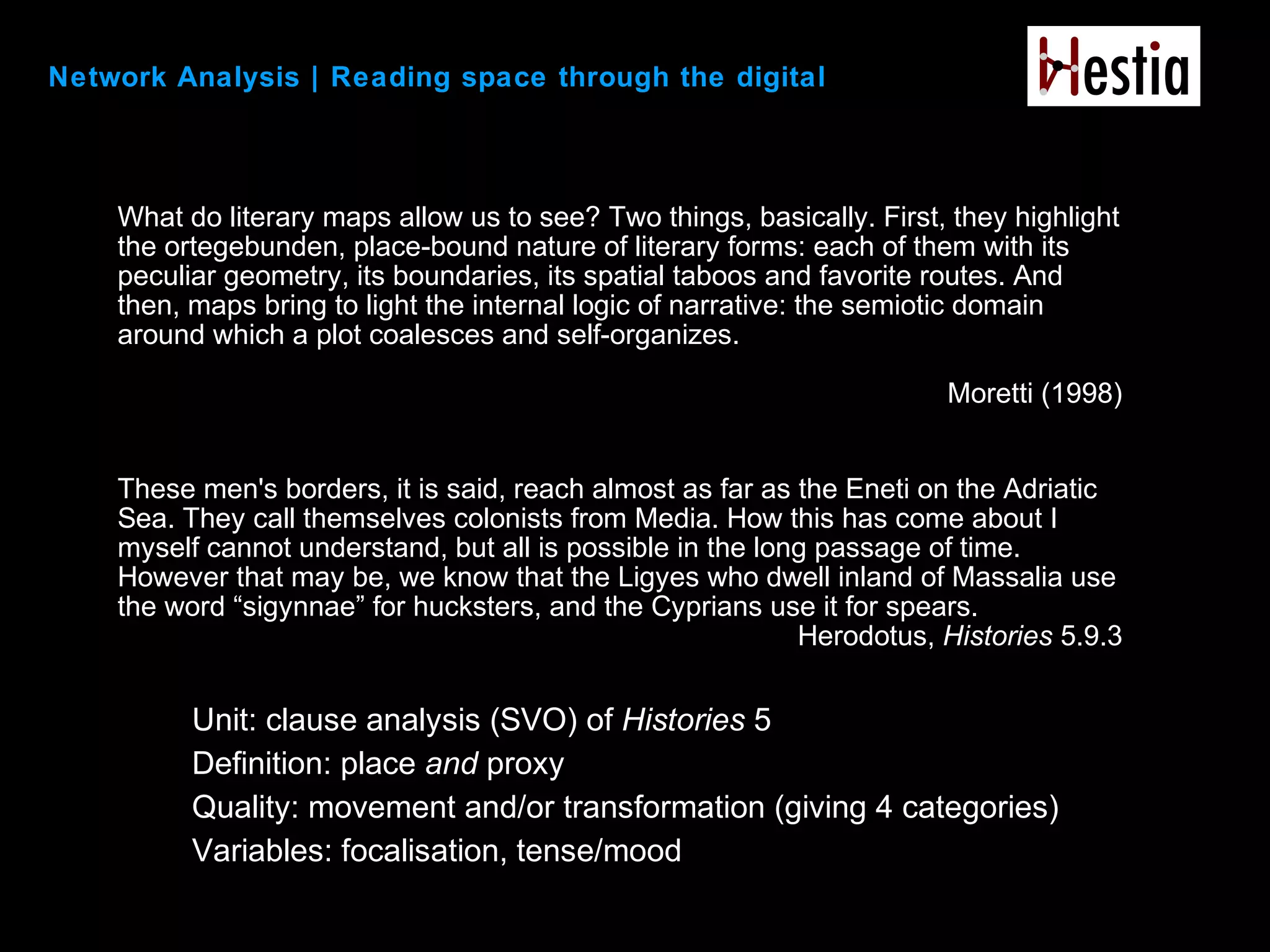 Network Analysis | Reading space through the digital
Unit: clause analysis (SVO) of Histories 5
Definition: place and proxy
Quality: movement and/or transformation (giving 4 categories)
Variables: focalisation, tense/mood
What do literary maps allow us to see? Two things, basically. First, they highlight
the ortegebunden, place-bound nature of literary forms: each of them with its
peculiar geometry, its boundaries, its spatial taboos and favorite routes. And
then, maps bring to light the internal logic of narrative: the semiotic domain
around which a plot coalesces and self-organizes.
Moretti (1998)
These men's borders, it is said, reach almost as far as the Eneti on the Adriatic
Sea. They call themselves colonists from Media. How this has come about I
myself cannot understand, but all is possible in the long passage of time.
However that may be, we know that the Ligyes who dwell inland of Massalia use
the word “sigynnae” for hucksters, and the Cyprians use it for spears.
Herodotus, Histories 5.9.3
 
