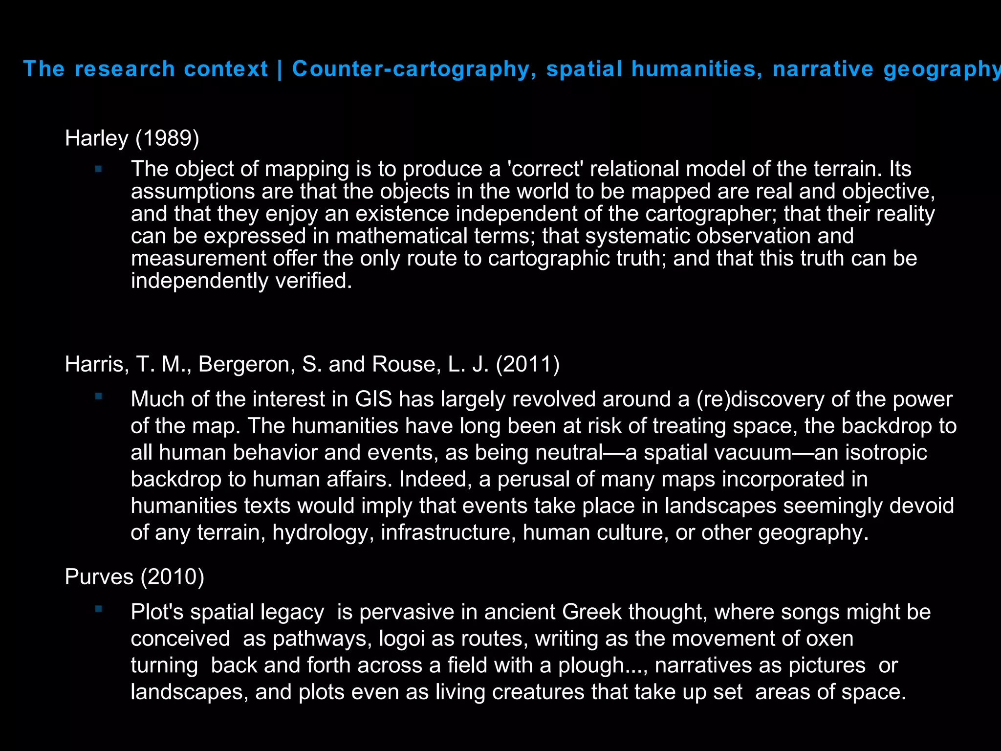 Harley (1989)
 The object of mapping is to produce a 'correct' relational model of the terrain. Its
assumptions are that the objects in the world to be mapped are real and objective,
and that they enjoy an existence independent of the cartographer; that their reality
can be expressed in mathematical terms; that systematic observation and
measurement offer the only route to cartographic truth; and that this truth can be
independently verified.
The research context | Counter-cartography, spatial humanities, narrative geography
Harris, T. M., Bergeron, S. and Rouse, L. J. (2011)
 Much of the interest in GIS has largely revolved around a (re)discovery of the power
of the map. The humanities have long been at risk of treating space, the backdrop to
all human behavior and events, as being neutral—a spatial vacuum—an isotropic
backdrop to human affairs. Indeed, a perusal of many maps incorporated in
humanities texts would imply that events take place in landscapes seemingly devoid
of any terrain, hydrology, infrastructure, human culture, or other geography.
Purves (2010)
 Plot's spatial legacy is pervasive in ancient Greek thought, where songs might be
conceived as pathways, logoi as routes, writing as the movement of oxen
turning back and forth across a field with a plough..., narratives as pictures or
landscapes, and plots even as living creatures that take up set areas of space.
 