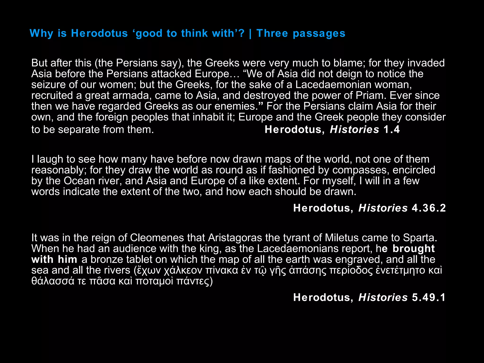 But after this (the Persians say), the Greeks were very much to blame; for they invaded
Asia before the Persians attacked Europe… “We of Asia did not deign to notice the
seizure of our women; but the Greeks, for the sake of a Lacedaemonian woman,
recruited a great armada, came to Asia, and destroyed the power of Priam. Ever since
then we have regarded Greeks as our enemies.” For the Persians claim Asia for their
own, and the foreign peoples that inhabit it; Europe and the Greek people they consider
to be separate from them. Herodotus, Histories 1.4
I laugh to see how many have before now drawn maps of the world, not one of them
reasonably; for they draw the world as round as if fashioned by compasses, encircled
by the Ocean river, and Asia and Europe of a like extent. For myself, I will in a few
words indicate the extent of the two, and how each should be drawn.
Herodotus, Histories 4.36.2
It was in the reign of Cleomenes that Aristagoras the tyrant of Miletus came to Sparta.
When he had an audience with the king, as the Lacedaemonians report, he brought
with him a bronze tablet on which the map of all the earth was engraved, and all the
sea and all the rivers (ἔχων χάλκεον πίνακα ἐν τῷ γῆς ἁπάσης περίοδος ἐνετέτμητο καὶ
θάλασσά τε πᾶσα καὶ ποταμοὶ πάντες)
Herodotus, Histories 5.49.1
Why is Herodotus ‘good to think with’? | Three passages
 