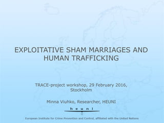European Institute for Crime Prevention and
Control, affiliated with the United Nations
EXPLOITATIVE SHAM MARRIAGES AND
HUMAN TRAFFICKING
TRACE-project workshop, 29 February 2016,
Stockholm
Minna Viuhko, Researcher, HEUNI
 