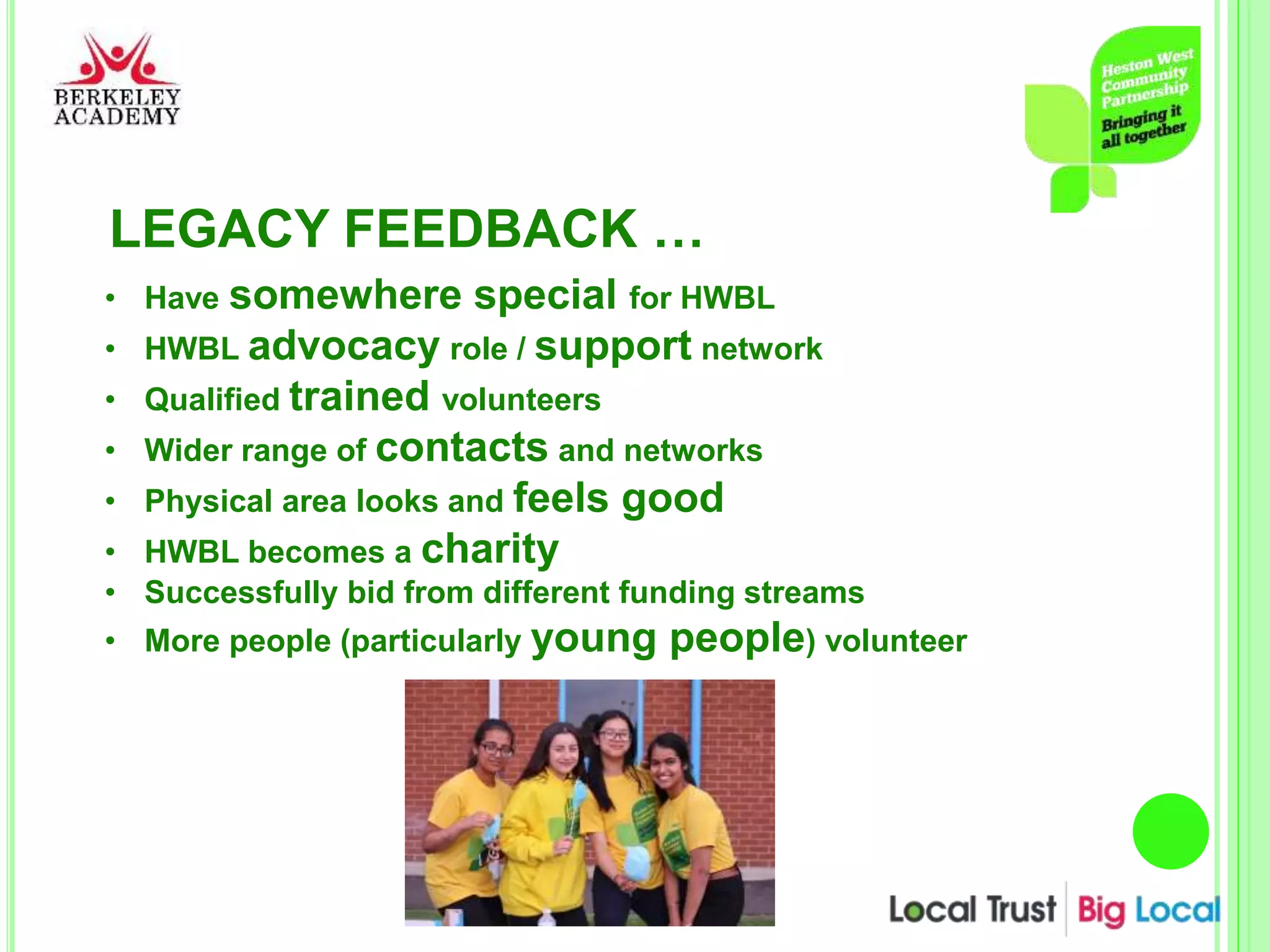 LEGACY FEEDBACK …
• Have somewhere special for HWBL
• HWBL advocacy role / support network
• Qualified trained volunteers
• Wider range of contacts and networks
• Physical area looks and feels good
• HWBL becomes a charity
• Successfully bid from different funding streams
• More people (particularly young people) volunteer
 