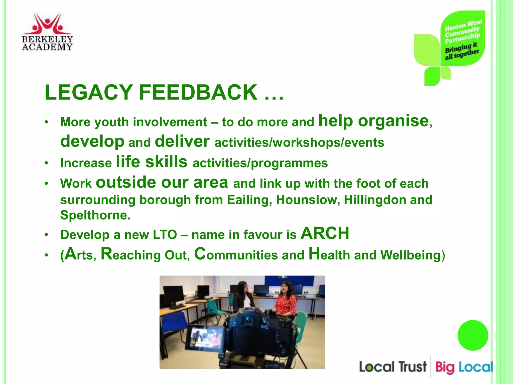 LEGACY FEEDBACK …
• More youth involvement – to do more and help organise,
develop and deliver activities/workshops/events
• Increase life skills activities/programmes
• Work outside our area and link up with the foot of each
surrounding borough from Eailing, Hounslow, Hillingdon and
Spelthorne.
• Develop a new LTO – name in favour is ARCH
• (Arts, Reaching Out, Communities and Health and Wellbeing)
 