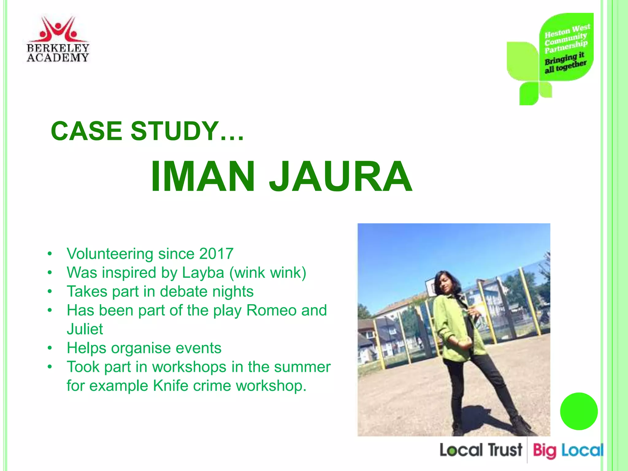 CASE STUDY…
IMAN JAURA
• Volunteering since 2017
• Was inspired by Layba (wink wink)
• Takes part in debate nights
• Has been part of the play Romeo and
Juliet
• Helps organise events
• Took part in workshops in the summer
for example Knife crime workshop.
 