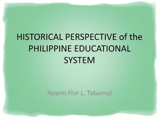 HISTORICAL PERSPECTIVE of the PHILIPPINE EDUCATIONAL SYSTEM 
Noemi Flor L. Taburnal  