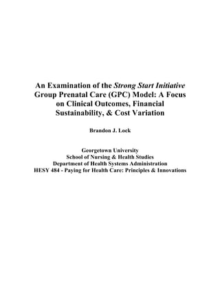 An Examination of the Strong Start Initiative
Group Prenatal Care (GPC) Model: A Focus
on Clinical Outcomes, Financial
Sustainability, & Cost Variation
Brandon J. Lock
Georgetown University
School of Nursing & Health Studies
Department of Health Systems Administration
HESY 484 - Paying for Health Care: Principles & Innovations
 