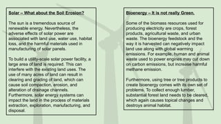 Solar – What about the Soil Erosion?
The sun is a tremendous source of
renewable energy. Nevertheless, the
adverse effects of solar power are
associated with land use, water use, habitat
loss, and the harmful materials used in
manufacturing of solar panels.
To build a utility-scale solar power facility, a
large area of land is required. This can
interfere with the existing land uses. The
use of many acres of land can result in
clearing and grading of land, which can
cause soil compaction, erosion, and
alteration of drainage channels.
Furthermore, solar energy systems can
impact the land in the process of materials
extraction, exploration, manufacturing, and
disposal.
Bioenergy – It is not really Green.
Some of the biomass resources used for
producing electricity are crops, forest
products, agricultural waste, and urban
waste. The bioenergy feedstock and the
way it is harvested can negatively impact
land use along with global warming
emissions. For example, human and animal
waste used to power engines may cut down
on carbon emissions, but increase harmful
methane emission.
Furthermore, using tree or tree products to
create bioenergy comes with its own set of
problems. To collect enough lumber,
substantial forest land needs to be cleared,
which again causes topical changes and
destroys animal habitat.
 