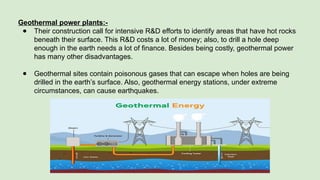 Geothermal power plants:-
● Their construction call for intensive R&D efforts to identify areas that have hot rocks
beneath their surface. This R&D costs a lot of money; also, to drill a hole deep
enough in the earth needs a lot of finance. Besides being costly, geothermal power
has many other disadvantages.
● Geothermal sites contain poisonous gases that can escape when holes are being
drilled in the earth’s surface. Also, geothermal energy stations, under extreme
circumstances, can cause earthquakes.
 