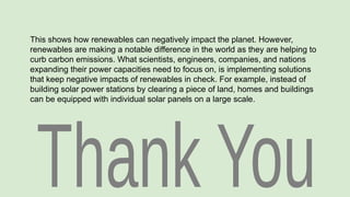 This shows how renewables can negatively impact the planet. However,
renewables are making a notable difference in the world as they are helping to
curb carbon emissions. What scientists, engineers, companies, and nations
expanding their power capacities need to focus on, is implementing solutions
that keep negative impacts of renewables in check. For example, instead of
building solar power stations by clearing a piece of land, homes and buildings
can be equipped with individual solar panels on a large scale.
 