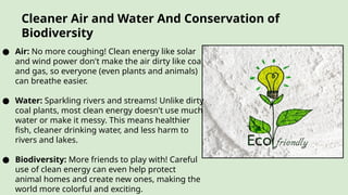 Cleaner Air and Water And Conservation of
Biodiversity
● Air: No more coughing! Clean energy like solar
and wind power don't make the air dirty like coal
and gas, so everyone (even plants and animals)
can breathe easier.
● Water: Sparkling rivers and streams! Unlike dirty
coal plants, most clean energy doesn't use much
water or make it messy. This means healthier
fish, cleaner drinking water, and less harm to
rivers and lakes.
● Biodiversity: More friends to play with! Careful
use of clean energy can even help protect
animal homes and create new ones, making the
world more colorful and exciting.
 