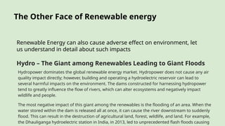 The Other Face of Renewable energy
Renewable Energy can also cause adverse effect on environment, let
us understand in detail about such impacts
Hydro – The Giant among Renewables Leading to Giant Floods
Hydropower dominates the global renewable energy market. Hydropower does not cause any air
quality impact directly; however, building and operating a hydroelectric reservoir can lead to
several harmful impacts on the environment. The dams constructed for harnessing hydropower
tend to greatly influence the flow of rivers, which can alter ecosystems and negatively impact
wildlife and people.
The most negative impact of this giant among the renewables is the flooding of an area. When the
water stored within the dam is released all at once, it can cause the river downstream to suddenly
flood. This can result in the destruction of agricultural land, forest, wildlife, and land. For example,
the Dhauliganga hydroelectric station in India, in 2013, led to unprecedented flash floods causing
 