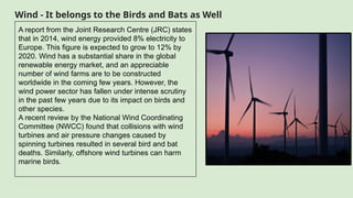 Wind - It belongs to the Birds and Bats as Well
A report from the Joint Research Centre (JRC) states
that in 2014, wind energy provided 8% electricity to
Europe. This figure is expected to grow to 12% by
2020. Wind has a substantial share in the global
renewable energy market, and an appreciable
number of wind farms are to be constructed
worldwide in the coming few years. However, the
wind power sector has fallen under intense scrutiny
in the past few years due to its impact on birds and
other species.
A recent review by the National Wind Coordinating
Committee (NWCC) found that collisions with wind
turbines and air pressure changes caused by
spinning turbines resulted in several bird and bat
deaths. Similarly, offshore wind turbines can harm
marine birds.
 