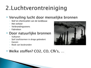 Vervuiling lucht door menselijke bronnen Stof en chemicaliën van de landbouw Het verkeer Verbrandingsovens Fabrieken Door natuurlijke bronnen Vulkanen Stof (stofstormen in droge gebieden) Gassen Rook van bosbranden … Welke stoffen? CO2, CO, Cfk's, … 