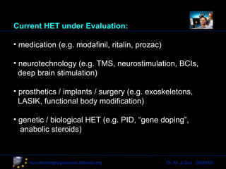 Current HET under Evaluation: medication (e.g. modafinil, ritalin, prozac) neurotechnology (e.g. TMS, neurostimulation, BCIs,   deep brain stimulation) prosthetics / implants / surgery (e.g. exoskeletons,    LASIK, functional body modification) genetic / biological HET (e.g. PID, “gene doping”,  anabolic steroids) Dr. M. Ji Sun  09/03/09 euro-technoprogressives.50webs.org 