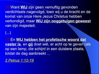 16  Want  WIJ  zijn geen vernuftig gevonden verdichtsels nagevolgd, toen wij u de kracht en de komst van onze Here Jezus Christus hebben verkondigd, maar  WIJ  zijn ooggetuigen geweest  van zijn majesteit .  (...) 19  En  WIJ   hebben  het profetische woord  dat  vaster  is , en  gij  doet wèl, er acht op te geven  ( als op een lamp, die schijnt in een duistere plaats, totdat de dag aanbreekt  ... 2 Petrus 1:12-19 