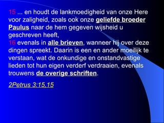 1 5  ... en ho udt de lankmoedigheid van onze Here voor zaligheid, zoals ook onze  geliefde broeder Paulus  naar de hem gegeven wijsheid u geschreven heeft,  16  evenals in  alle brieven , wanneer hij over deze dingen spreekt. Daarin is een en ander moeilijk te verstaan, wat de onkundige en onstandvastige lieden tot hun eigen verderf verdraaien, evenals trouwens  de overige schriften .   2Petrus 3:15,15 