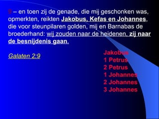9  – en toen zij de genade, die mij geschonken was, opmerkten, reikten  Jakobus, Kefas en Johannes , die voor steunpilaren golden, mij en Barnabas de broederhand:  wij zouden naar de heidenen,  zij naar de  besnijdenis  gaan .   Galaten 2:9 Jakobus 1 Petrus 2 Petrus 1 Johannes 2 Johannes 3 Johannes 