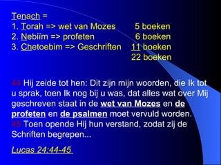T e n a ch  =  1.  T orah => wet van Mozes  5 boeken 2.  N ebiïm => profeten  6 boeken 3.  Ch etoebim => Geschriften  11  boeken   22 boeken  44  Hij zeide tot hen: Dit zijn mijn woorden, die Ik tot u sprak, toen Ik nog bij u was, dat alles wat over Mij geschreven staat in de  wet van Mozes  en  de profeten  en  de psalmen  moet vervuld worden.  45  Toen opende Hij hun verstand, zodat zij de Schriften begrepen ... Lucas 24:44-45  
