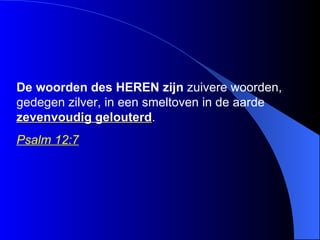 De woorden des  HEREN   zijn  zuivere woorden, gedegen zilver, in een smeltoven in de aarde  zevenvoudig gelouterd . Psalm 12:7   