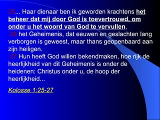 2 5 ...  Haar dienaar ben ik geworden krachtens  het beheer dat  mij door God is toevertrouwd, om onder u het woord van God  te vervullen ,    2 6   het  G eheimenis, dat eeuwen en geslachten lang verborgen is geweest, maar thans geopenbaard aan zijn heiligen.    2 7   Hun heeft God willen bekendmaken, hoe rijk de heerlijkheid van dit  G eheimenis is onder de heidenen: Christus onder u, de hoop der heerlijkheid. .. Kolosse 1:25-27 