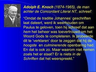 Adolph E. Knoch  (1874-1965), de man achter de Concordant Literal NT, schreef:  “ Omdat de traditie Johannes’ geschriften laat dateert, werd ik weerhouden om Paulus te geloven, toen hij schreef dat aan  hem  het beheer was toevertrouwd om het Woord Gods te completeren. Ik probeerde dit te ‘verklaren’ door te zeggen dat hij de  hoogste   en  culminerende  openbaring had. En dat is ook zo. Maar waarom niet nemen zoals het er staat? Er is niets  in de Schriften  dat het weerspreekt.”  