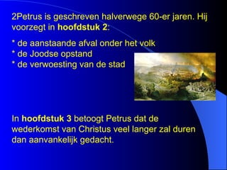 2Petrus is geschreven halverwege 60-er jaren. Hij voorzegt in  hoofdstuk 2 : * de aanstaande afval onder het volk * de Joodse opstand * de verwoesting van de stad In  hoofdstuk 3  betoogt Petrus dat de wederkomst van Christus veel langer zal duren dan aanvankelijk gedacht.  