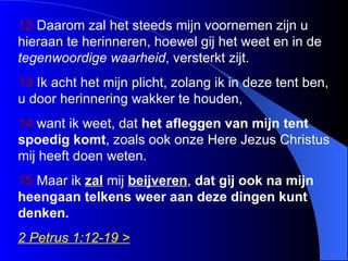 12  Daarom zal het steeds mijn voornemen zijn u hieraan te herinneren, hoewel gij het weet en in de  tegenwoordige  waarheid , versterkt zijt.  13  Ik acht het mijn plicht, zolang ik in deze tent ben, u door herinnering wakker te houden,  1 4  want ik weet, dat  het afleggen van mijn tent spoedig komt , zoals ook onze Here Jezus Christus mij heeft doen weten.  15  Maar ik  zal  mij  beijveren ,  dat gij ook na mijn heengaan telkens weer aan deze dingen kunt denken. 2 Petrus 1:12-19 > 