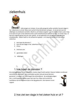 ziekenhuis



                     hallo jongens en meisjes. ik zou jullie graag iets willen vertellen hoe een dagje in
het ziekenhuis er uit ziet. Maar eerst vertel ik hoe de diensten verlopen . ik zal ook iets over de
afdelingen en medicijnen vertellen. Wacht nu zal ik bijna vergeten voor te stellen. Ik ben zuster miep
en ik werk al 3 jaar in het ziekenhuis het is echt ontzettend leuk werk om te doen. En ik ben mop . ik
heb een ongeluk gehad met een auto gehad . en een gebroken arm op gelopen met een paar
schaafwonden. dokter heeft er net verband om gedaan . en ik zeg het eerlijk dit is een prima
ziekenhuis

        1. Hoe lopen de diensten ?
        2. Hoe ziet een dagje in het ziekenhuis er uit ?
        3. Infuus

        4. intensive care

        5. geestelijke zieken

         6. afdelingen




        1. hoe lopen de diensten ?
de verpleegkundigen in het ziekenhuis, moeten dag of nacht werken. Daarom hebben ze allemaal
verschillende werktijden . deze werktijden worden ook wel wissel diensten
genoemd. S, morgens om half 8 begint de ochtenddienst . de verpleegkundigen
wie s, nachts gewerkt hebben gaan dan naar huis. Maar eerst vertelt de
nachtdienst aan de dagdienst wat er die dag gebeurd is. Dat noemen ze een
rapport




        2. hoe ziet een dagje in het zieken huis er uit ?
 