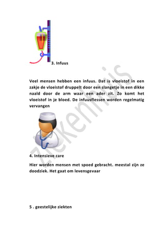 3. Infuus



Veel mensen hebben een infuus. Dat is vloeistof in een
zakje de vloeistof druppelt door een slangetje in een dikke
naald door de arm waar een ader zit. Zo komt het
vloeistof in je bloed. De infuusflessen worden regelmatig
vervangen




4. Intensieve care

Hier worden mensen met spoed gebracht. meestal zijn ze
doodziek. Het gaat om levensgevaar




5 . geestelijke ziekten
 