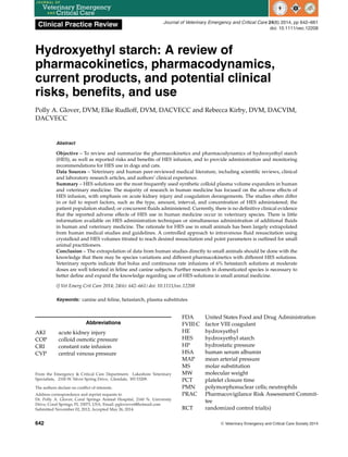 Clinical Practice Review Journal of Veterinary Emergency and Critical Care 24(6) 2014, pp 642–661
doi: 10.1111/vec.12208
Hydroxyethyl starch: A review of
pharmacokinetics, pharmacodynamics,
current products, and potential clinical
risks, benefits, and use
Polly A. Glover, DVM; Elke Rudloff, DVM, DACVECC and Rebecca Kirby, DVM, DACVIM,
DACVECC
Abstract
Objective – To review and summarize the pharmacokinetics and pharmacodynamics of hydroxyethyl starch
(HES), as well as reported risks and benefits of HES infusion, and to provide administration and monitoring
recommendations for HES use in dogs and cats.
Data Sources – Veterinary and human peer-reviewed medical literature, including scientific reviews, clinical
and laboratory research articles, and authors’ clinical experience.
Summary – HES solutions are the most frequently used synthetic colloid plasma volume expanders in human
and veterinary medicine. The majority of research in human medicine has focused on the adverse effects of
HES infusion, with emphasis on acute kidney injury and coagulation derangements. The studies often differ
in or fail to report factors, such as the type, amount, interval, and concentration of HES administered; the
patient population studied; or concurrent fluids administered. Currently, there is no definitive clinical evidence
that the reported adverse effects of HES use in human medicine occur in veterinary species. There is little
information available on HES administration techniques or simultaneous administration of additional fluids
in human and veterinary medicine. The rationale for HES use in small animals has been largely extrapolated
from human medical studies and guidelines. A controlled approach to intravenous fluid resuscitation using
crystalloid and HES volumes titrated to reach desired resuscitation end point parameters is outlined for small
animal practitioners.
Conclusion – The extrapolation of data from human studies directly to small animals should be done with the
knowledge that there may be species variations and different pharmacokinetics with different HES solutions.
Veterinary reports indicate that bolus and continuous rate infusions of 6% hetastarch solutions at moderate
doses are well tolerated in feline and canine subjects. Further research in domesticated species is necessary to
better define and expand the knowledge regarding use of HES solutions in small animal medicine.
(J Vet Emerg Crit Care 2014; 24(6): 642–661) doi: 10.1111/vec.12208
Keywords: canine and feline, hetastarch, plasma substitutes
Abbreviations
AKI acute kidney injury
COP colloid osmotic pressure
CRI constant rate infusion
CVP central venous pressure
From the Emergency & Critical Care Department, Lakeshore Veterinary
Specialists, 2100 W. Silver Spring Drive, Glendale, WI 53209.
The authors declare no conflict of interests.
Address correspondence and reprint requests to
Dr. Polly A. Glover, Coral Springs Animal Hospital, 2160 N. University
Drive, Coral Springs, FL 33073, USA. Email: pglovervet@hotmail.com
Submitted November 02, 2012; Accepted May 26, 2014.
FDA United States Food and Drug Administration
FVIII:C factor VIII coagulant
HE hydroxyethyl
HES hydroxyethyl starch
HP hydrostatic pressure
HSA human serum albumin
MAP mean arterial pressure
MS molar substitution
MW molecular weight
PCT platelet closure time
PMN polymorphonuclear cells; neutrophils
PRAC Pharmacovigilance Risk Assessment Commit-
tee
RCT randomized control trial(s)
642 C
 Veterinary Emergency and Critical Care Society 2014
 
