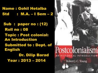 Name : Gohil Hetalba
Std
: M.A. – I Sem – 2
Sub : paper no : (12)
Roll no : 08
Topic : Post colonial:
An Introduction
Submitted to : Dept. of
English
Dr. Dilip Barad
Year : 2013 – 2014

 
