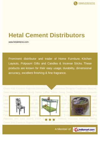 09953353231
A Member of
Hetal Cement Distributors
www.hetalinterio.com
Dining Chairs Kids Furniture Potpourri Gifts Bed & Bed Accessories Designer
Cupboards Designer Sofas Kitchen Layouts Study Tables Coffee Tables Dining
Tables Dining Sets Computer Furniture Wall Units Occasional Furniture Candles & Incense
Sticks Industrial Locks Europrofile Mortise Lock Ultra Padlocks Rim Lock Godrej EVVA
System Bed Mattress Industrial Furniture Dining Chairs Kids Furniture Potpourri Gifts Bed
& Bed Accessories Designer Cupboards Designer Sofas Kitchen Layouts Study
Tables Coffee Tables Dining Tables Dining Sets Computer Furniture Wall Units Occasional
Furniture Candles & Incense Sticks Industrial Locks Europrofile Mortise Lock Ultra
Padlocks Rim Lock Godrej EVVA System Bed Mattress Industrial Furniture Dining
Chairs Kids Furniture Potpourri Gifts Bed & Bed Accessories Designer Cupboards Designer
Sofas Kitchen Layouts Study Tables Coffee Tables Dining Tables Dining Sets Computer
Furniture Wall Units Occasional Furniture Candles & Incense Sticks Industrial
Locks Europrofile Mortise Lock Ultra Padlocks Rim Lock Godrej EVVA System Bed
Mattress Industrial Furniture Dining Chairs Kids Furniture Potpourri Gifts Bed & Bed
Accessories Designer Cupboards Designer Sofas Kitchen Layouts Study Tables Coffee
Tables Dining Tables Dining Sets Computer Furniture Wall Units Occasional
Furniture Candles & Incense Sticks Industrial Locks Europrofile Mortise Lock Ultra
Padlocks Rim Lock Godrej EVVA System Bed Mattress Industrial Furniture Dining
Chairs Kids Furniture Potpourri Gifts Bed & Bed Accessories Designer Cupboards Designer
Prominent distributor and trader of Home Furniture, Kitchen
Layouts, Potpourri Gifts and Candles & Incense Sticks. These
products are known for their easy usage, durability, dimensional
accuracy, excellent finishing & fine fragrance.
 
