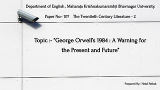 Topic :- “George Orwell’s 1984 : A Warning for
the Present and Future’’
Department of English , Maharaja Krishnakumarsinhji Bhavnagar University.
Paper No:- 107 The Twentieth Century Literature - 2
Prepared By:- Hetal Pathak
 