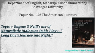 Department of English, Maharaja Krishnakumarsinhji
Bhavnagar University.
Paper No. - 108 The American literature
Topic :- Eugene OʼNeillʼs use of
Naturalistic Dialogues in his Play :- “
Long Dayʼs Journey into Night.”
Prepared by :- Hetal Pathak
 