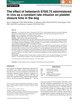 Original Study Journal of Veterinary Emergency and Critical Care 24(4) 2014, pp 381–387
doi: 10.1111/vec.12209
The effect of hetastarch 670/0.75 administered
in vivo as a constant rate infusion on platelet
closure time in the dog
Kim A. Helmbold, DVM, MPH; Matthew S. Mellema, DVM, PhD, DACVECC; Kate Hopper, BVSc,
PhD, DACVECC and Steven E. Epstein, DVM, DACVECC
Abstract
Objective – To evaluate the effects of hetastarch 670/0.75 on canine platelet function and clinical bleeding
following its administration as a constant rate infusion (CRI) at 1 mL/kg/h and 2 mL/kg/h for 24 hours.
Design – In vivo, prospective, open-label, crossover study.
Setting – Research laboratory at a university veterinary facility.
Animals – Eight healthy, adult male research dogs.
Interventions – Each dog received 1 mL/kg/h hetastarch for 24 hours then 2 mL/kg/h with a washout period of
10 weeks between each experiment. Platelet closure time (CT) was measured using a platelet function analyzer
with collagen adenosine diphosphate (ADP) cartridges. CT measurements were performed at baseline and 6,
12, and 24 hours following initiation of hetastarch infusion.
Measurements and Main Results – At 1 mL/kg/h, mean CT was significantly increased at the 12- and 24-hour
time point relative to the baseline value, although mean CT never rose to a value above the reference interval
during the 24-hour infusion. At 2 mL/kg/h, median CT was also significantly increased at the 12- and 24-hour
time point relative to the baseline value. Administration of 2 mL/kg/h did progressively prolong the median
CT value though only exceeded the reference interval at the 24-hour time point. Despite the prolongation of
median CT, there was no clinical evidence of spontaneous bleeding in any dog during the 24-hour infusion at
either CRI rate.
Conclusions – Hetastarch 670/0.75 when used as a 24-hour CRI at 1 and 2 mL/kg/h prolongs CT in healthy
dogs at 6, 12, and 24 hours. Median CT only exceeded the reference interval at 24 hours at 2 mL/kg/h.
(J Vet Emerg Crit Care 2014; 24(4): 381–387) doi: 10.1111/vec.12209
Keywords: colloid, platelet function, coagulation, fluid therapy, hydroxyethyl starch
Introduction
The potential for bleeding consequences following hy-
droxyethyl starch (HES) solution administration has
been the focus of many investigations. Hemostatic ab-
normalities reported include decreases in plasma con-
centrations of von Willebrand factor (vWF:Ag) and
factor VIII coagulant (VIII:C), impaired fibrin polymer-
ization, and decreased platelet aggregation.1–13
Several
From the Veterinary Medical Teaching Hospital (Helmbold), and Depart-
ment of Veterinary Surgical and Radiological Sciences (Mellema, Hopper,
Epstein), School of Veterinary Medicine, University of California at Davis,
Davis, CA 95616.
The authors declare no conflict of interest.
Address correspondence and reprint requests to
Dr. Matthew Mellema, Department of Veterinary Surgical and Radiological
Sciences, School of Veterinary Medicine, University of California at Davis, 1
Garrod Dr, Davis, CA 95616, USA. Email: msmellema@ucdavis.edu
Submitted January 14, 2013; Accepted June 04, 2014.
Abbreviations
HES hydroxyethyl starch
CRI constant rate infusion
CT closure time
PFA-100 platelet function analyzer
vWF von Willebrand factor
veterinary reports of the hemostatic alterations result-
ing from hetastarch administration have used a com-
mercially available platelet function analyzer (PFA-100)
as the primary outcome measure.14,15
The PFA-100 mea-
sures the time it takes for a platelet plug to form and
occlude a conduit [ie, closure time (CT)] in vitro un-
der simulated vascular flow conditions. Closure time is
considered both a sensitive and specific tool (94%–95.7%
and 88%–100%, respectively) for identifying moderate to
C
 Veterinary Emergency and Critical Care Society 2014 381
 