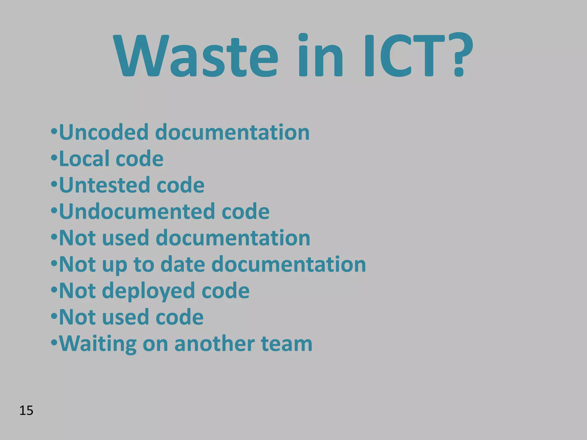 Waste in ICT?
     •Uncoded documentation
     •Local code
     •Untested code
     •Undocumented code
     •Not used documentation
     •Not up to date documentation
     •Not deployed code
     •Not used code
     •Waiting on another team
     •Teams not allowed to talk to eachother

15
 