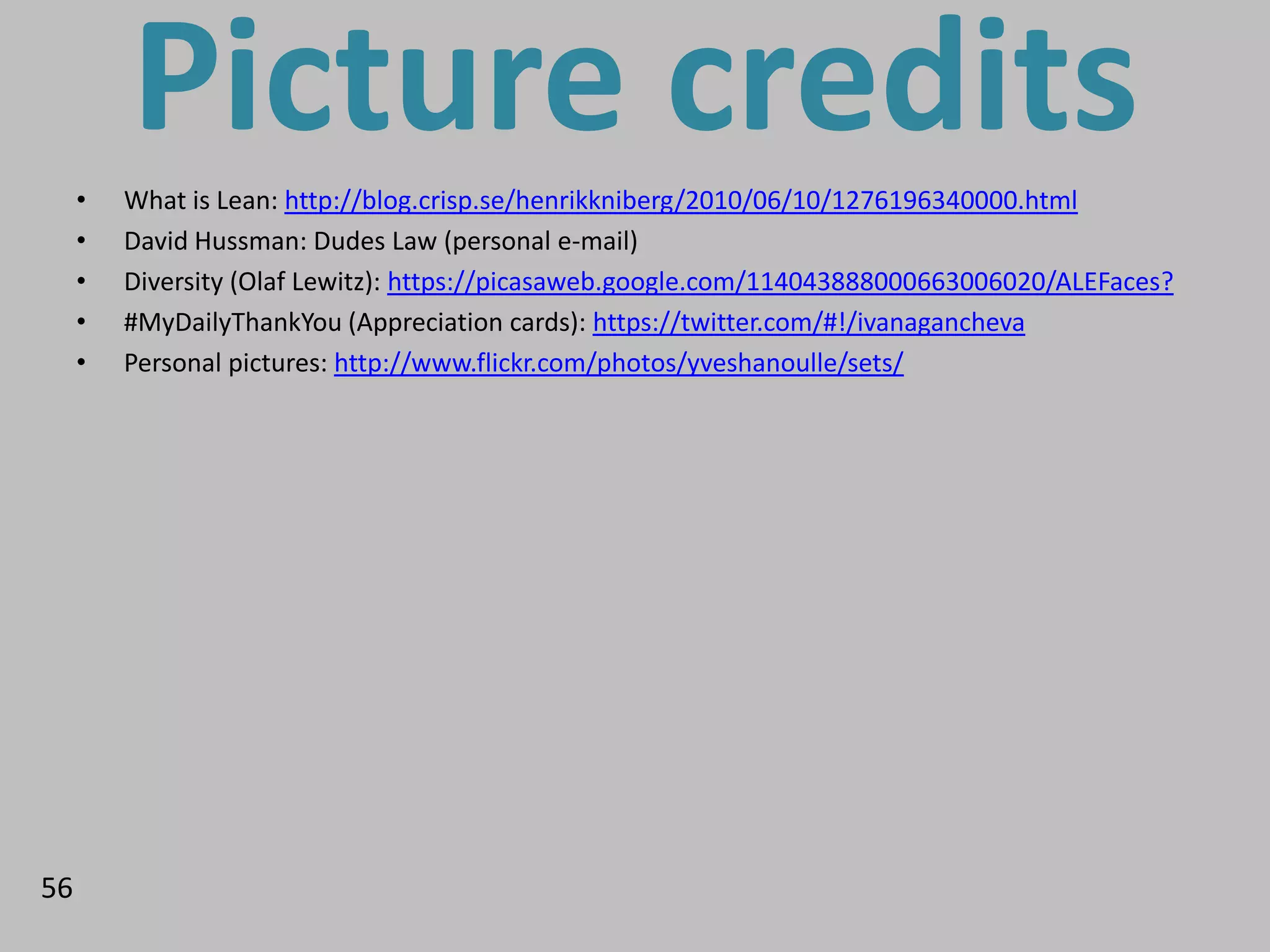 •
         Picture credits
         What is Lean: http://blog.crisp.se/henrikkniberg/2010/06/10/1276196340000.html
     •   David Hussman: Dudes Law (personal e-mail)
     •   Diversity (Olaf Lewitz): https://picasaweb.google.com/114043888000663006020/ALEFaces?
     •   #MyDailyThankYou (Appreciation cards): https://twitter.com/#!/ivanagancheva
     •   Personal pictures: http://www.flickr.com/photos/yveshanoulle/sets/




56
 