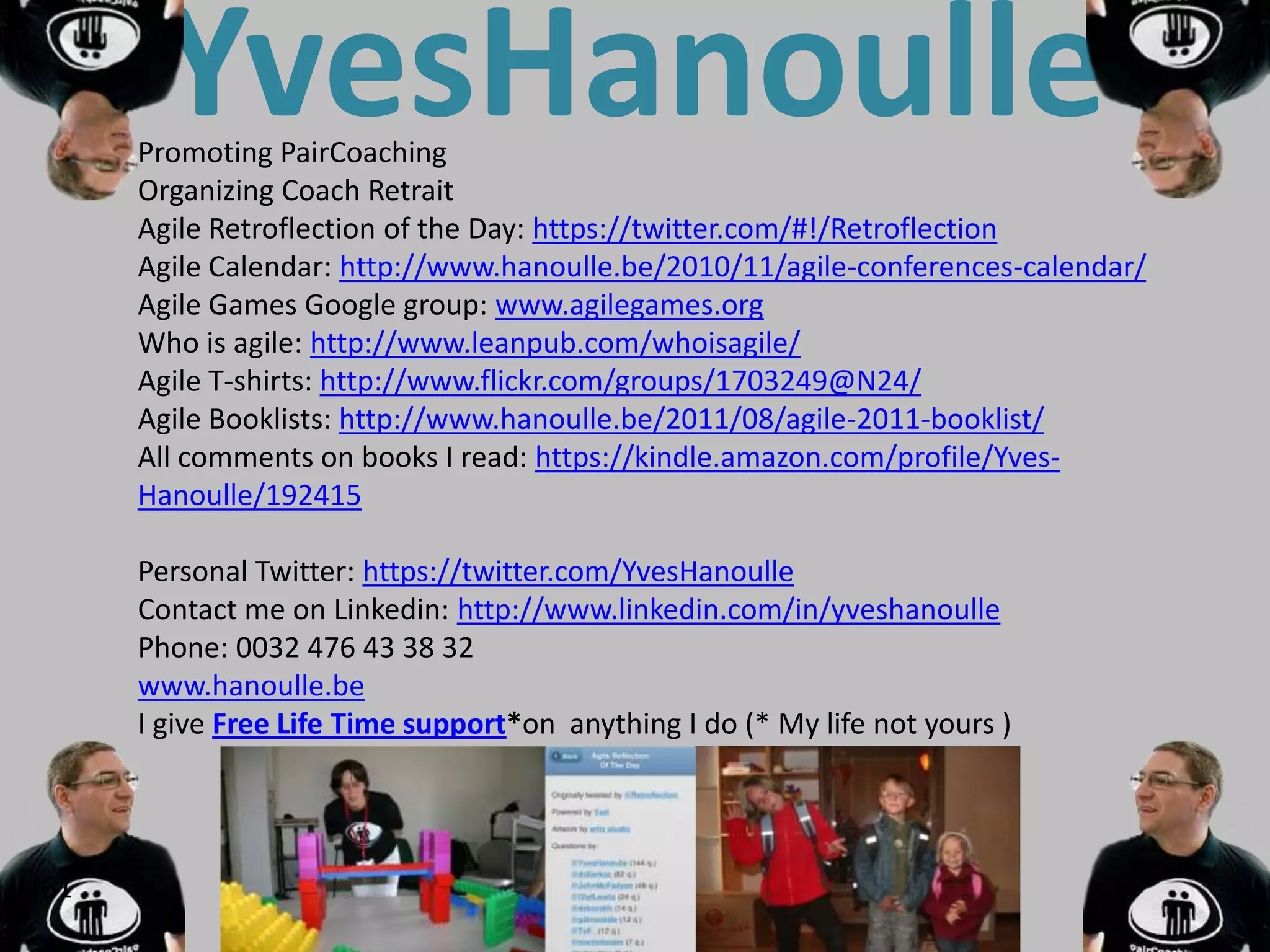 YvesHanoulle
     Promoting PairCoaching
     Organizing Coach Retrait
     Agile Retroflection of the Day: https://twitter.com/#!/Retroflection
     Agile Calendar: http://www.hanoulle.be/2010/11/agile-conferences-calendar/
     Agile Games Google group: www.agilegames.org
     Who is agile: http://www.leanpub.com/whoisagile/
     Agile T-shirts: http://www.flickr.com/groups/1703249@N24/
     Agile Booklists: http://www.hanoulle.be/2011/08/agile-2011-booklist/
     All comments on books I read: https://kindle.amazon.com/profile/Yves-
     Hanoulle/192415

     Personal Twitter: https://twitter.com/YvesHanoulle
     Contact me on Linkedin: http://www.linkedin.com/in/yveshanoulle
     Phone: 0032 476 43 38 32
     www.hanoulle.be
     I give Free Life Time support*on anything I do (* My life not yours )




61
 