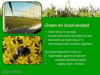 Groen en biodiversiteit meer natuur in de stad.  nieuwe leefruimte voor plant en dier  diversiteit van deze natuur te  beïnvloeden door soorten vegetatie Een groendak ziet er mooi uit : bloemetjes, geuren en kleuren  verbetert de biodiversiteit :  vogels, bijen, vlinders, ...  