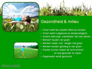 Gezondheid & milieu Groen heeft een positief effect op mensen.  Groen werkt rustgevend en stressverlagend Groene stad oogt  vriendelijker dan een stenen  Mensen houden van groen  Mensen voelen zich  veiliger met groen Mensen worden gelukkig er van groen Planten kunnen helpen de lucht schoner  en dus gezonder te maken Regenwater wordt gezuiverd 